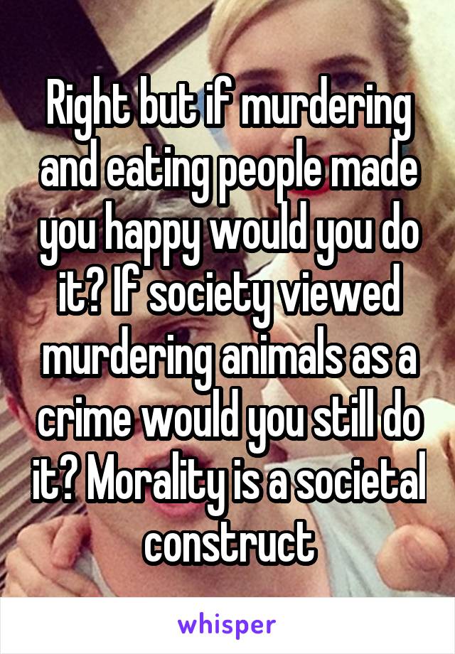 Right but if murdering and eating people made you happy would you do it? If society viewed murdering animals as a crime would you still do it? Morality is a societal construct