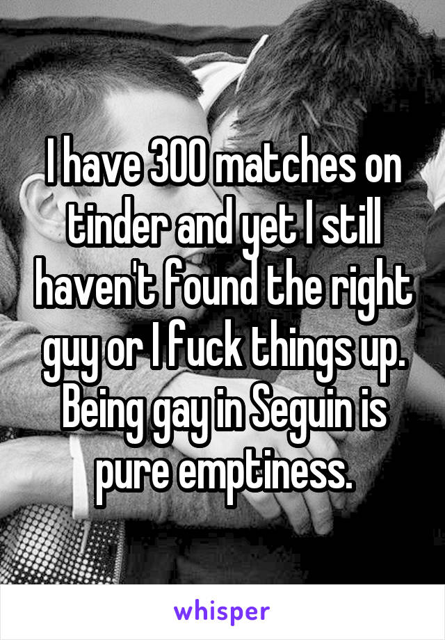 I have 300 matches on tinder and yet I still haven't found the right guy or I fuck things up. Being gay in Seguin is pure emptiness.