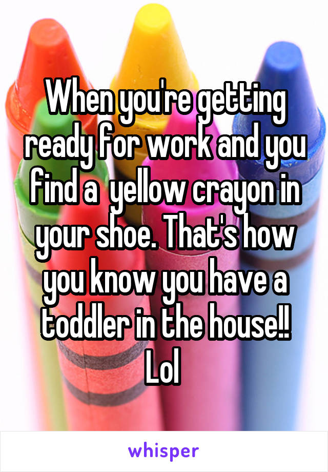 When you're getting ready for work and you find a  yellow crayon in your shoe. That's how you know you have a toddler in the house!! Lol 