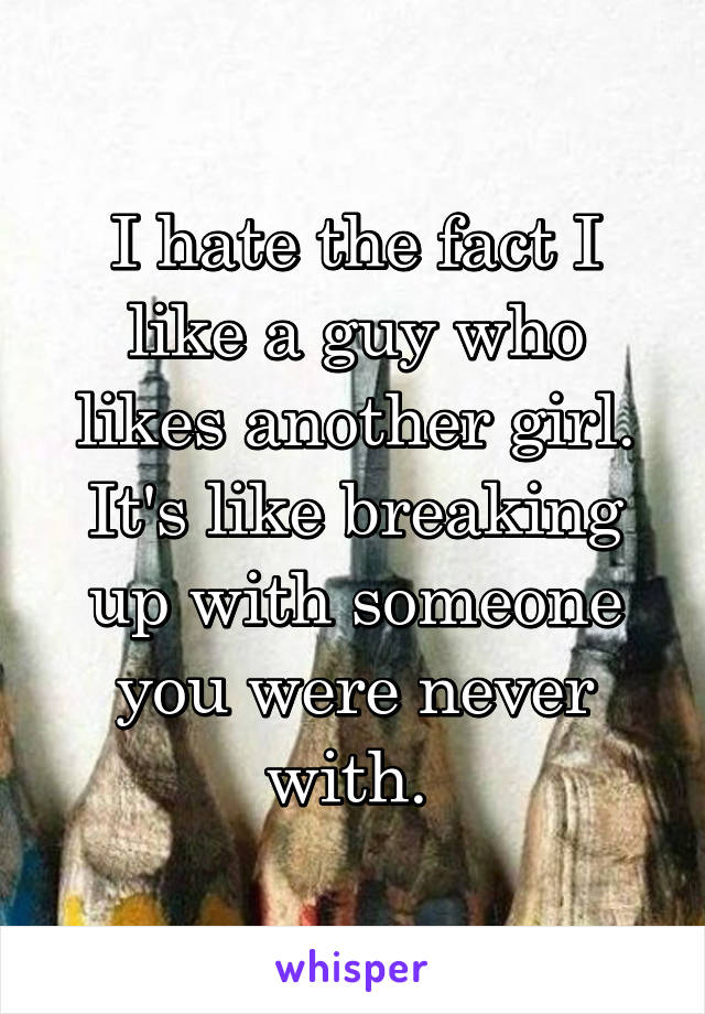 I hate the fact I like a guy who likes another girl. It's like breaking up with someone you were never with. 