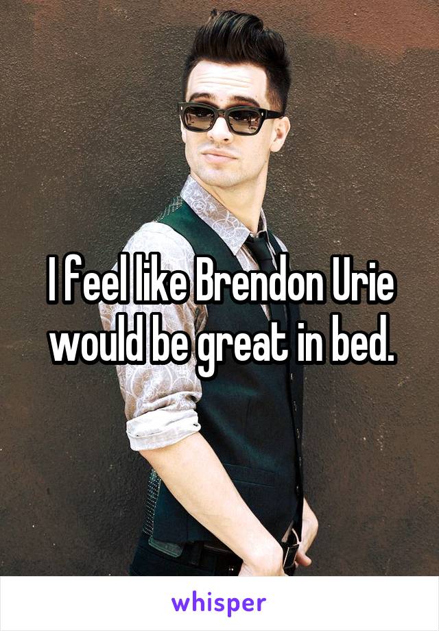 I feel like Brendon Urie would be great in bed.