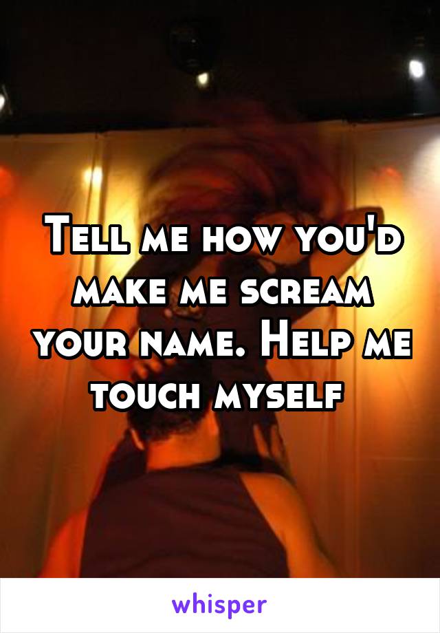 Tell me how you'd make me scream your name. Help me touch myself 