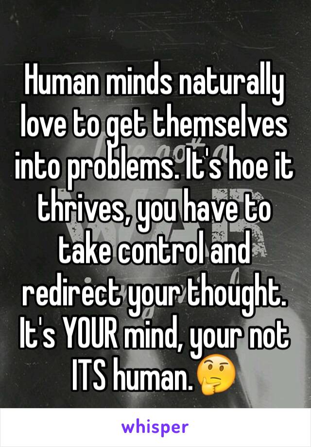 Human minds naturally love to get themselves into problems. It's hoe it thrives, you have to take control and redirect your thought. It's YOUR mind, your not ITS human.🤔