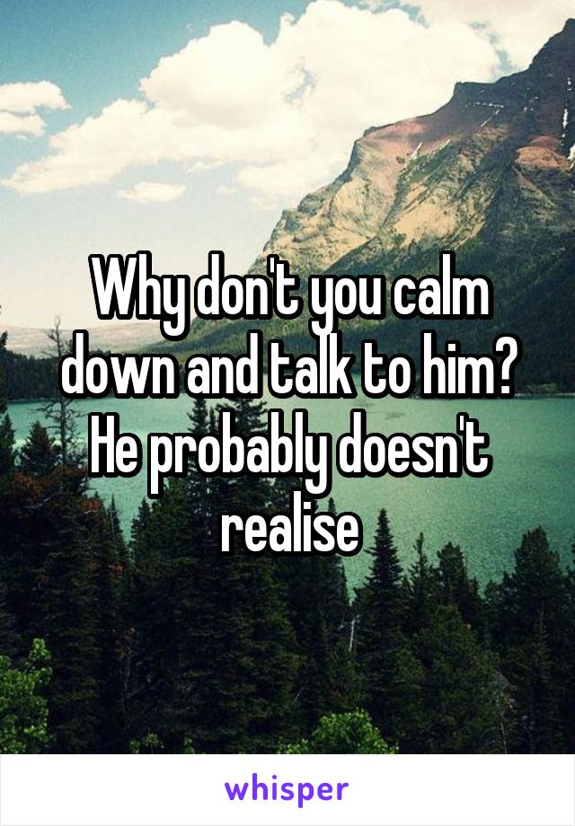 Why don't you calm down and talk to him? He probably doesn't realise