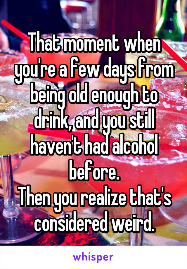 That moment when you're a few days from being old enough to drink, and you still haven't had alcohol before.
Then you realize that's considered weird.