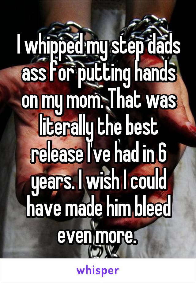 I whipped my step dads ass for putting hands on my mom. That was literally the best release I've had in 6 years. I wish I could have made him bleed even more. 