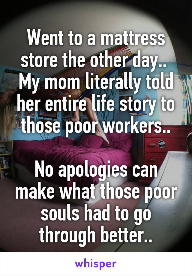 Went to a mattress store the other day.. 
My mom literally told her entire life story to those poor workers..

No apologies can make what those poor souls had to go through better..