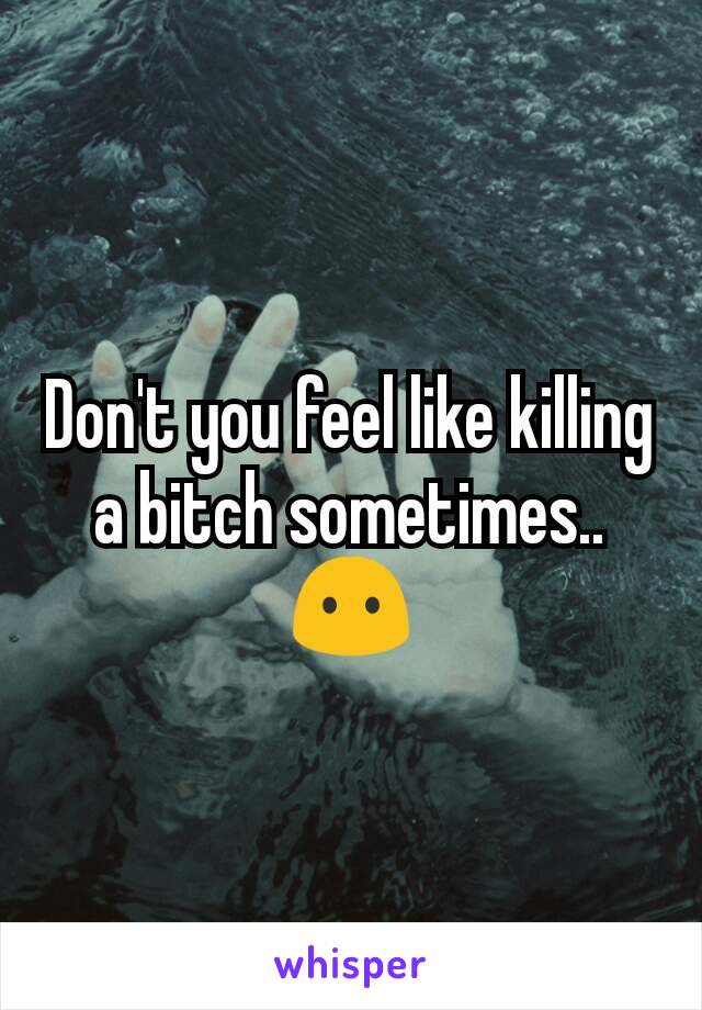 Don't you feel like killing a bitch sometimes.. 😶