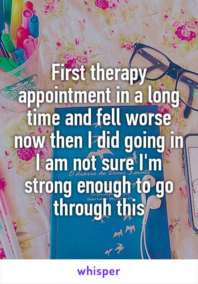 First therapy appointment in a long time and fell worse now then I did going in I am not sure I'm strong enough to go through this