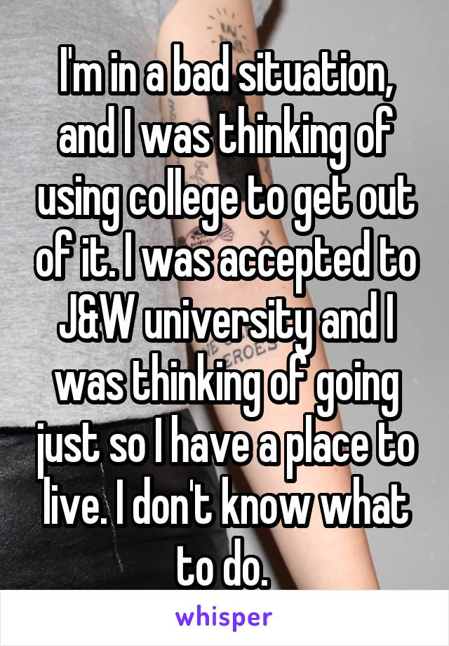 I'm in a bad situation, and I was thinking of using college to get out of it. I was accepted to J&W university and I was thinking of going just so I have a place to live. I don't know what to do. 