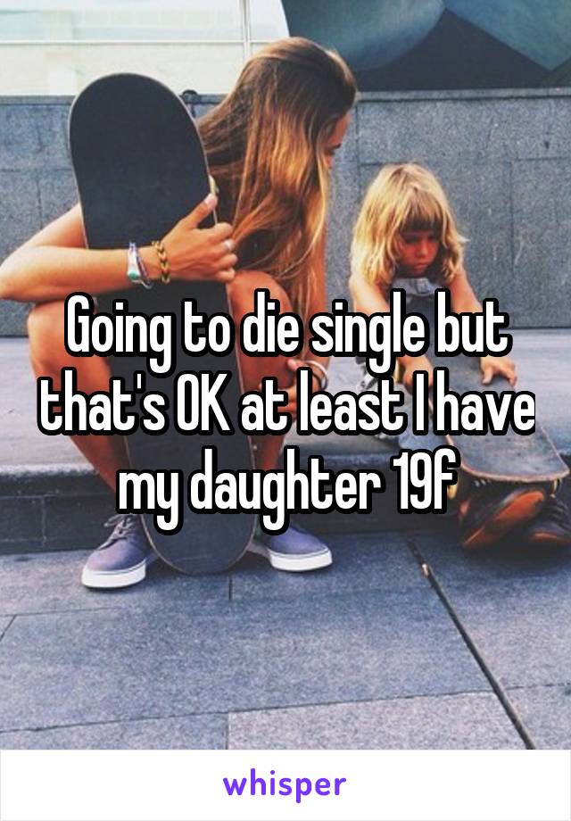 Going to die single but that's OK at least I have my daughter 19f