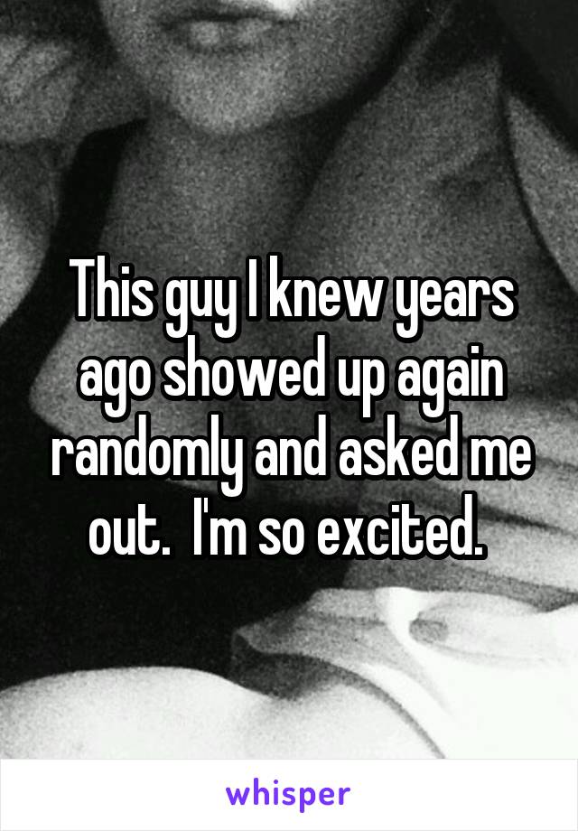 This guy I knew years ago showed up again randomly and asked me out.  I'm so excited. 