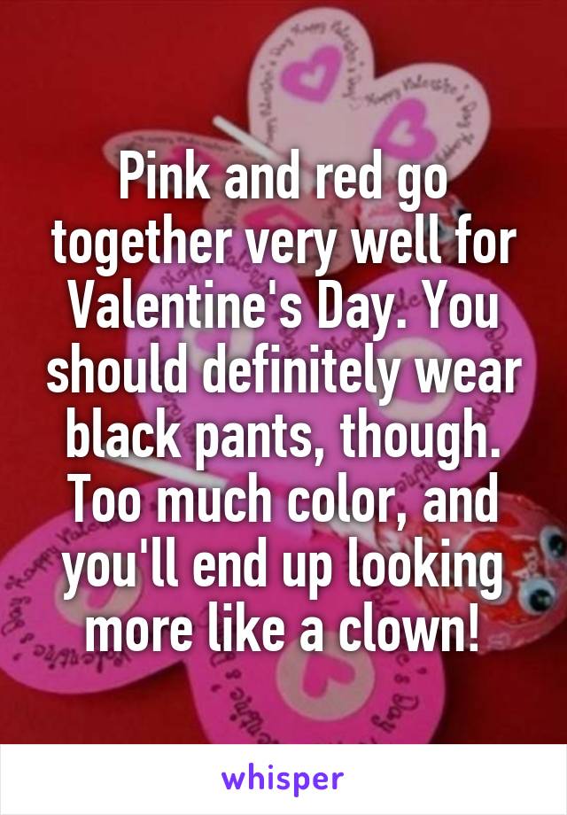 Pink and red go together very well for Valentine's Day. You should definitely wear black pants, though. Too much color, and you'll end up looking more like a clown!