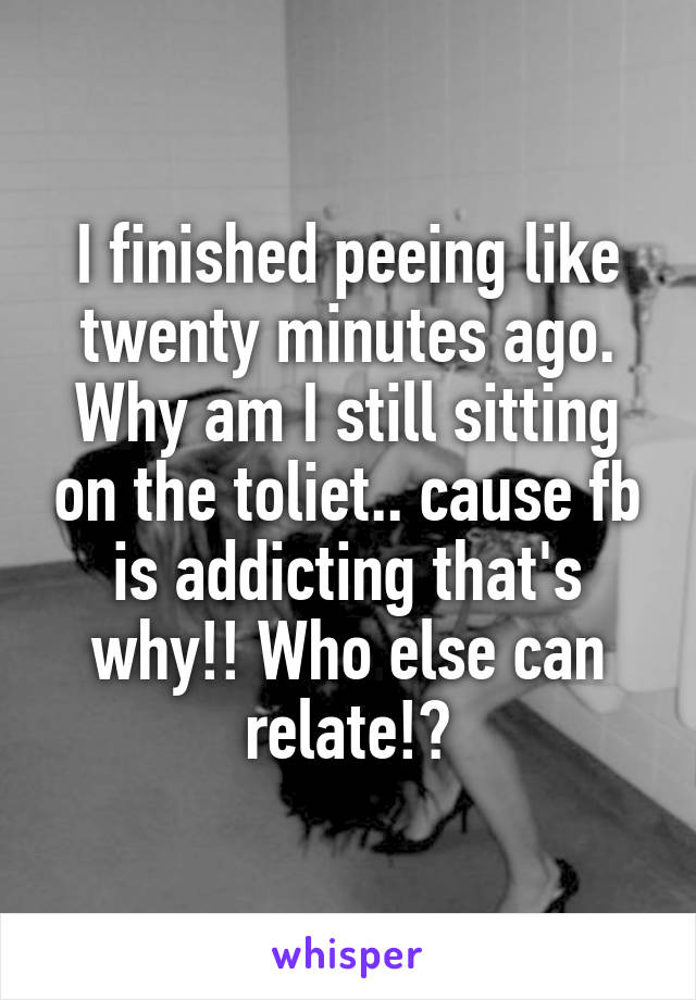 I finished peeing like twenty minutes ago. Why am I still sitting on the toliet.. cause fb is addicting that's why!! Who else can relate!?