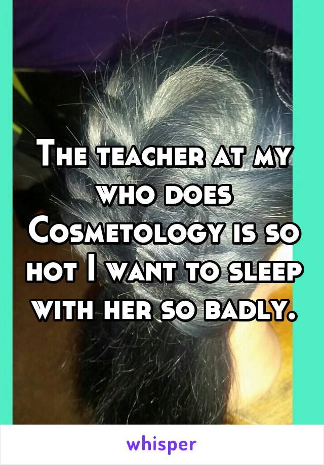 The teacher at my who does Cosmetology is so hot I want to sleep with her so badly.