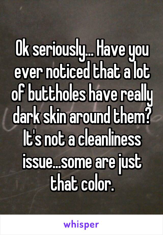 Ok seriously... Have you ever noticed that a lot of buttholes have really dark skin around them? It's not a cleanliness issue...some are just that color.