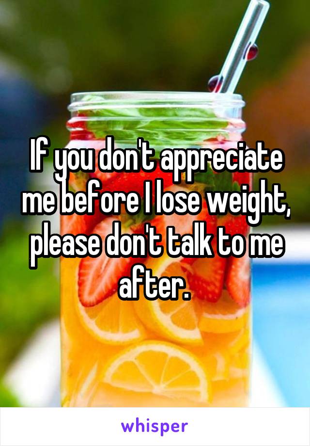 If you don't appreciate me before I lose weight, please don't talk to me after. 