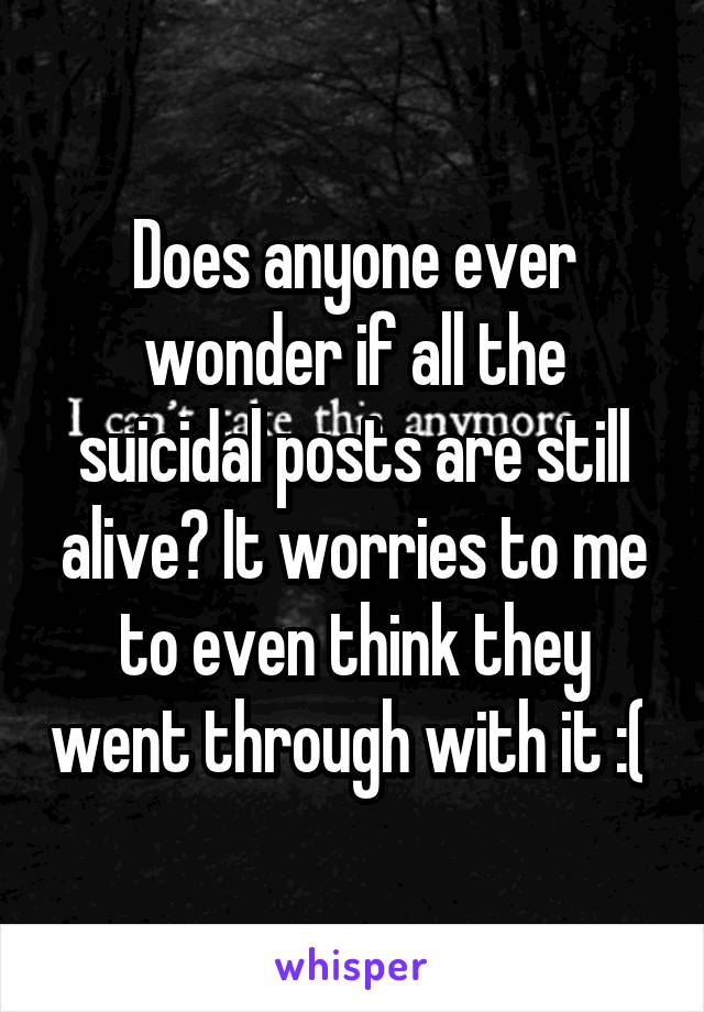 Does anyone ever wonder if all the suicidal posts are still alive? It worries to me to even think they went through with it :( 
