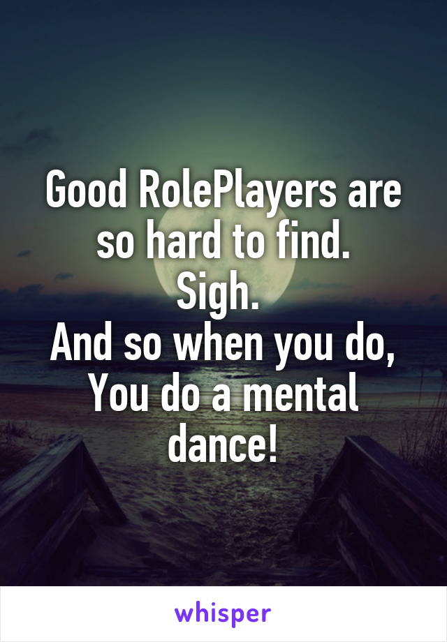 Good RolePlayers are so hard to find.
Sigh. 
And so when you do,
You do a mental dance!