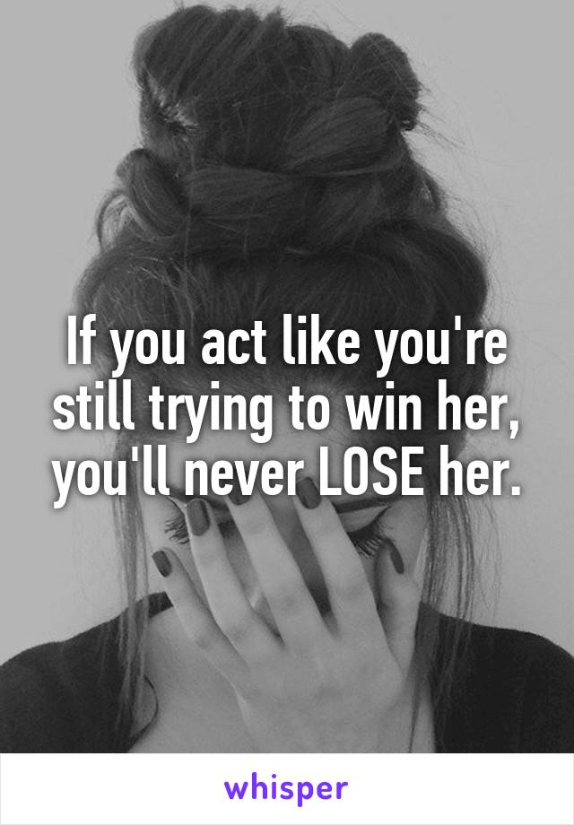 If you act like you're still trying to win her,
you'll never LOSE her.