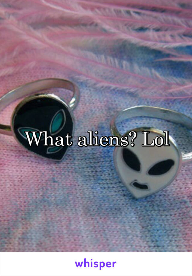 What aliens? Lol