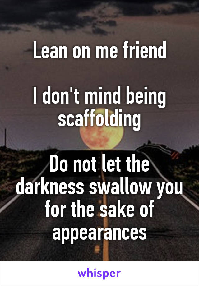 Lean on me friend

I don't mind being scaffolding

Do not let the darkness swallow you for the sake of appearances