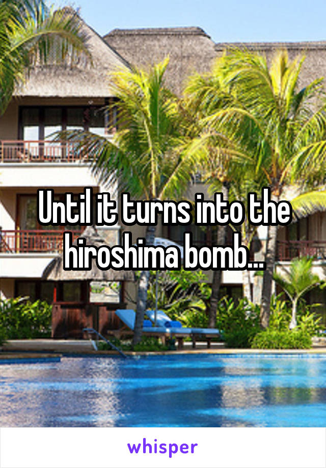 Until it turns into the hiroshima bomb...
