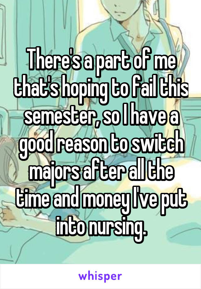 There's a part of me that's hoping to fail this semester, so I have a good reason to switch majors after all the time and money I've put into nursing.