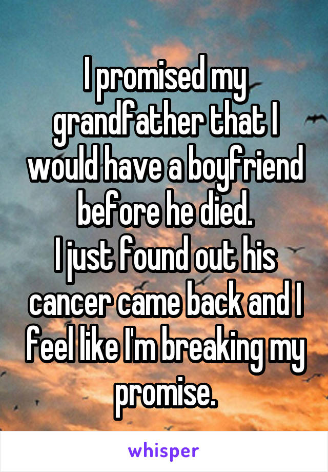 I promised my grandfather that I would have a boyfriend before he died.
I just found out his cancer came back and I feel like I'm breaking my promise.