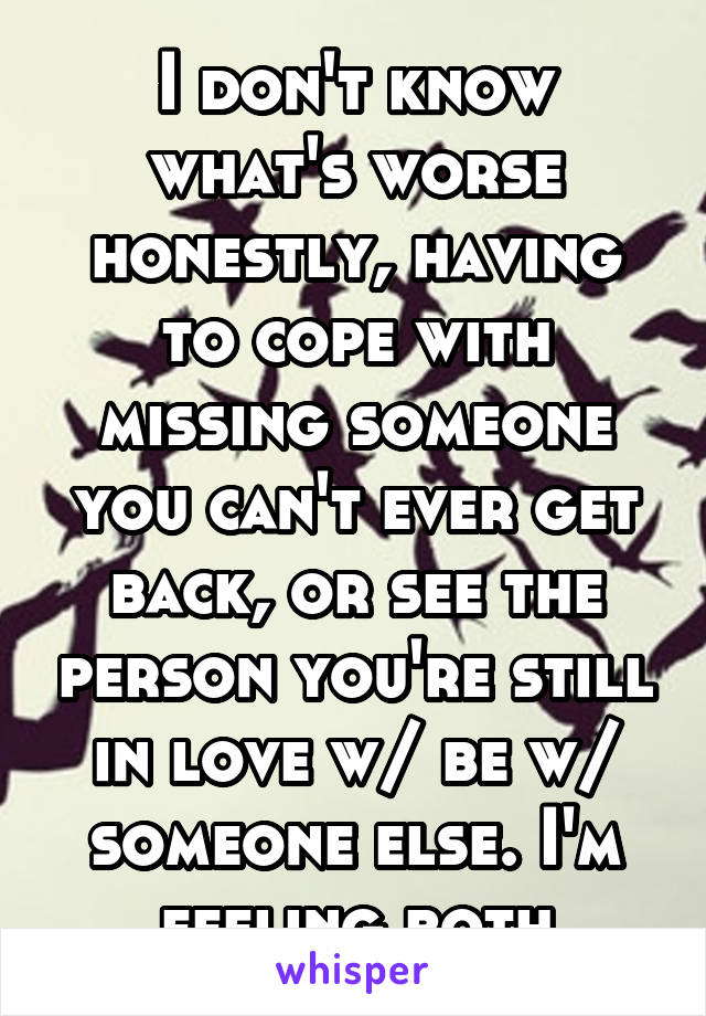 I don't know what's worse honestly, having to cope with missing someone you can't ever get back, or see the person you're still in love w/ be w/ someone else. I'm feeling both