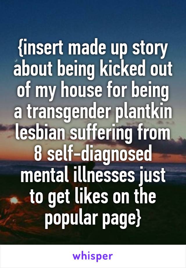{insert made up story about being kicked out of my house for being a transgender plantkin lesbian suffering from 8 self-diagnosed mental illnesses just to get likes on the popular page}