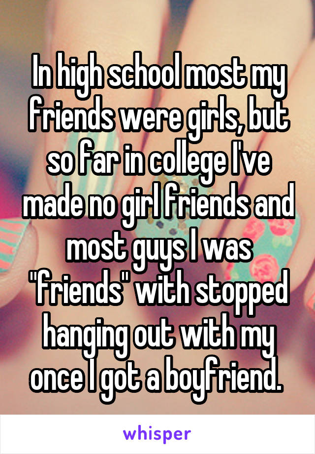 In high school most my friends were girls, but so far in college I've made no girl friends and most guys I was "friends" with stopped hanging out with my once I got a boyfriend. 
