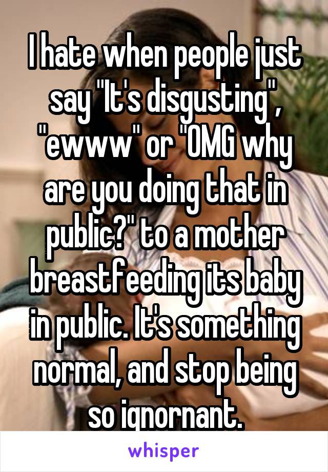 I hate when people just say "It's disgusting", "ewww" or "OMG why are you doing that in public?" to a mother breastfeeding its baby in public. It's something normal, and stop being so ignornant.