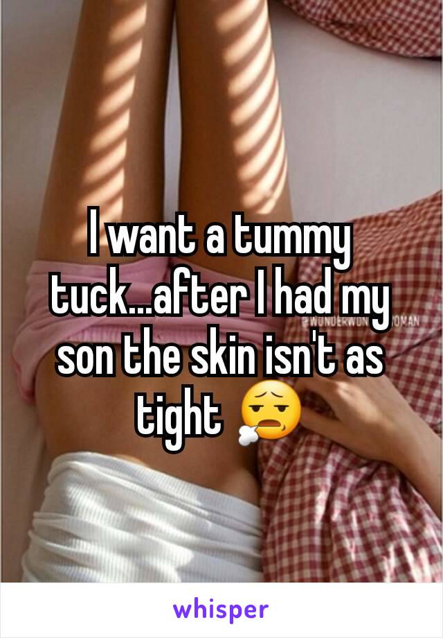 I want a tummy tuck...after I had my son the skin isn't as tight 😧