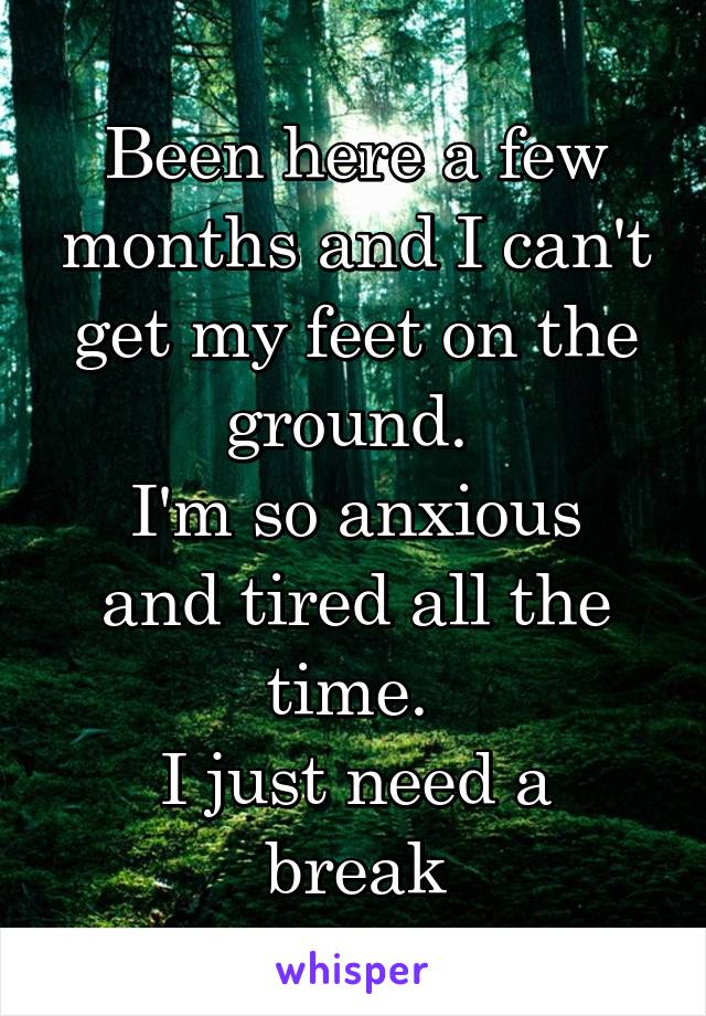 Been here a few months and I can't get my feet on the ground. 
I'm so anxious and tired all the time. 
I just need a break