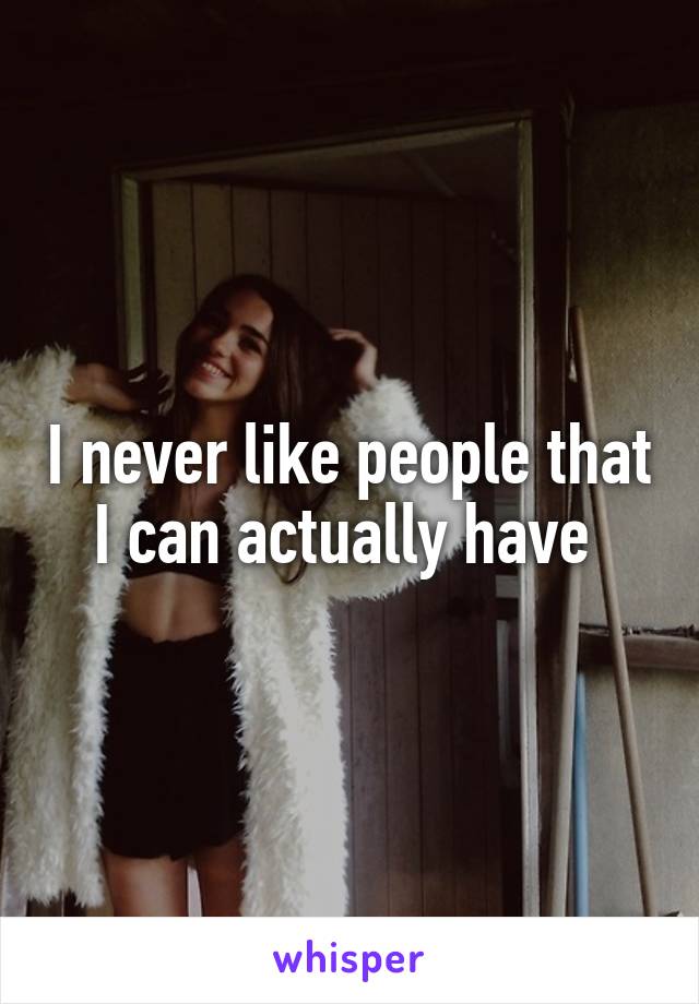 I never like people that I can actually have 