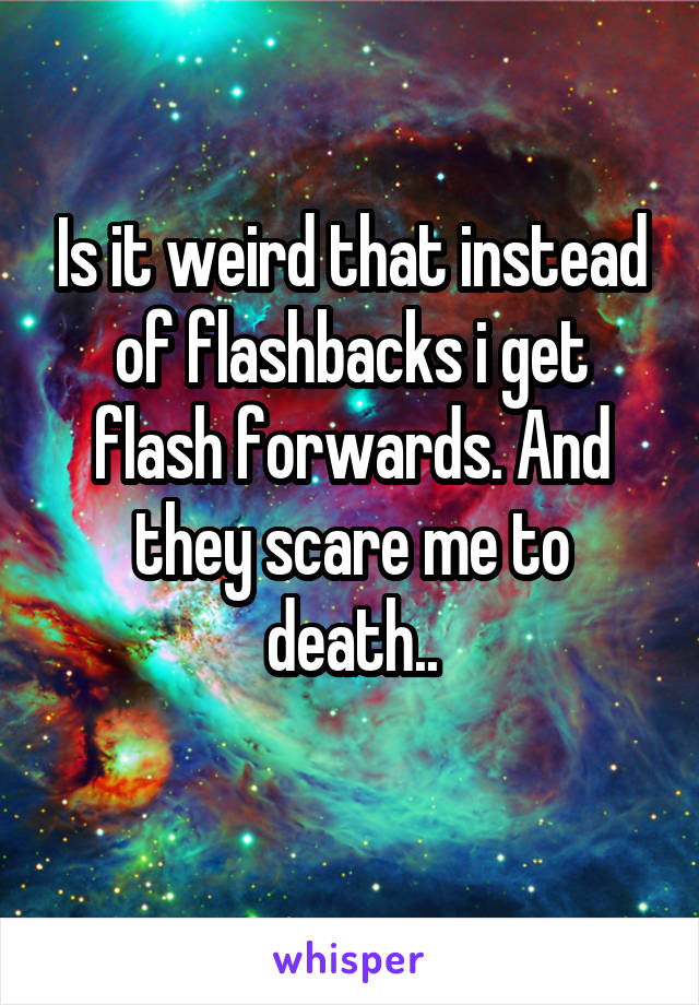 Is it weird that instead of flashbacks i get flash forwards. And they scare me to death..

