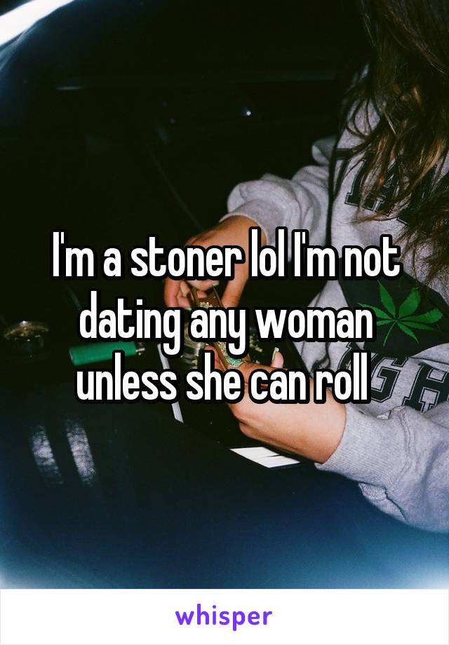 I'm a stoner lol I'm not dating any woman unless she can roll 