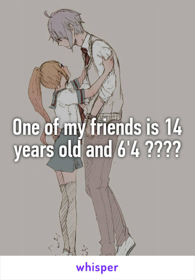 One of my friends is 14 years old and 6'4 ????