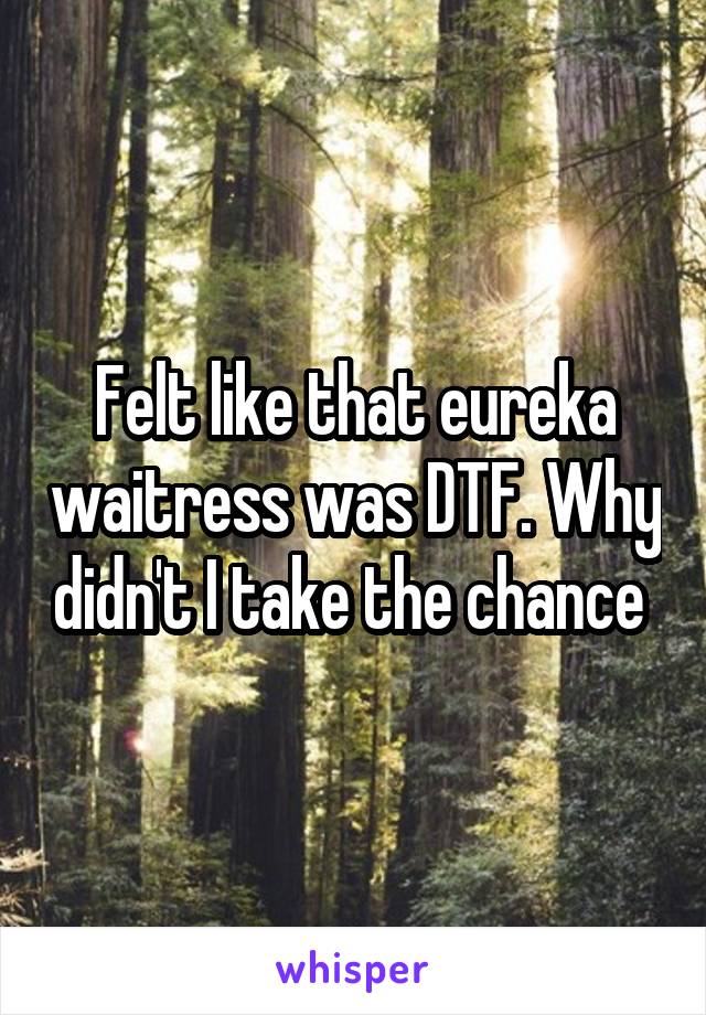Felt like that eureka waitress was DTF. Why didn't I take the chance 