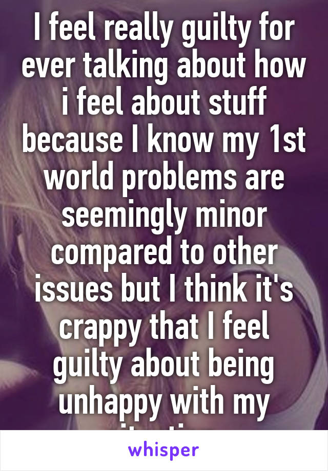 I feel really guilty for ever talking about how i feel about stuff because I know my 1st world problems are seemingly minor compared to other issues but I think it's crappy that I feel guilty about being unhappy with my situation 
