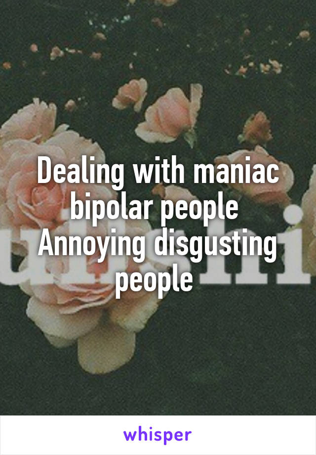 Dealing with maniac bipolar people 
Annoying disgusting people 