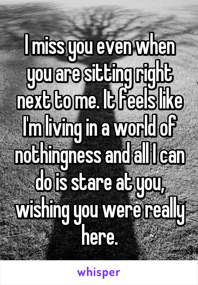 I miss you even when you are sitting right next to me. It feels like I'm living in a world of nothingness and all I can do is stare at you, wishing you were really here.