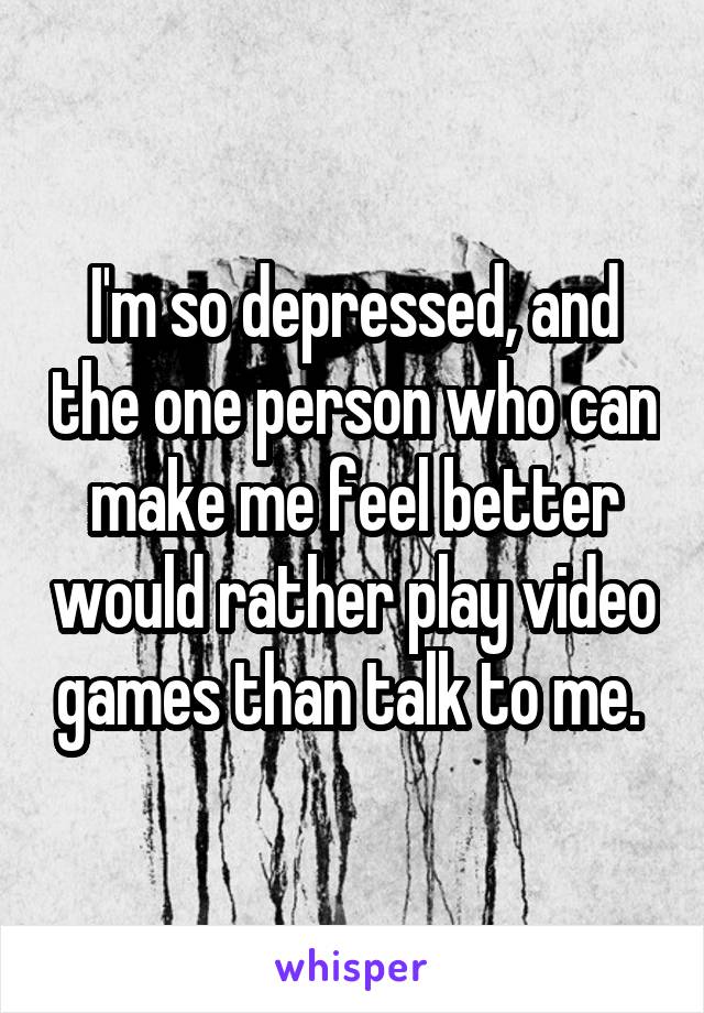 I'm so depressed, and the one person who can make me feel better would rather play video games than talk to me. 