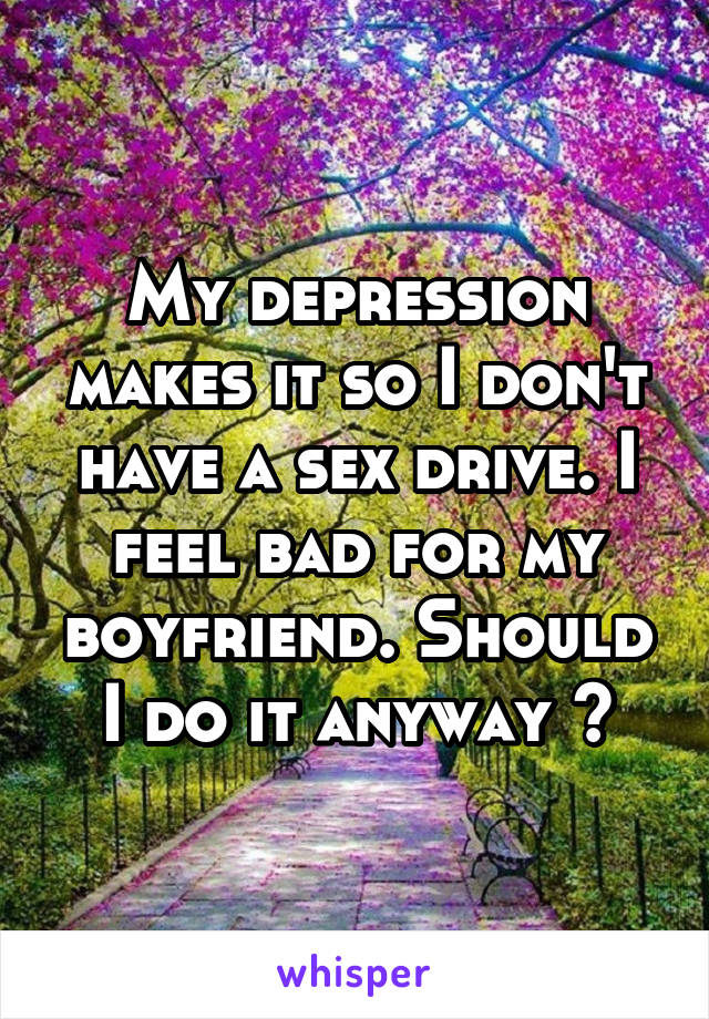 My depression makes it so I don't have a sex drive. I feel bad for my boyfriend. Should I do it anyway ?