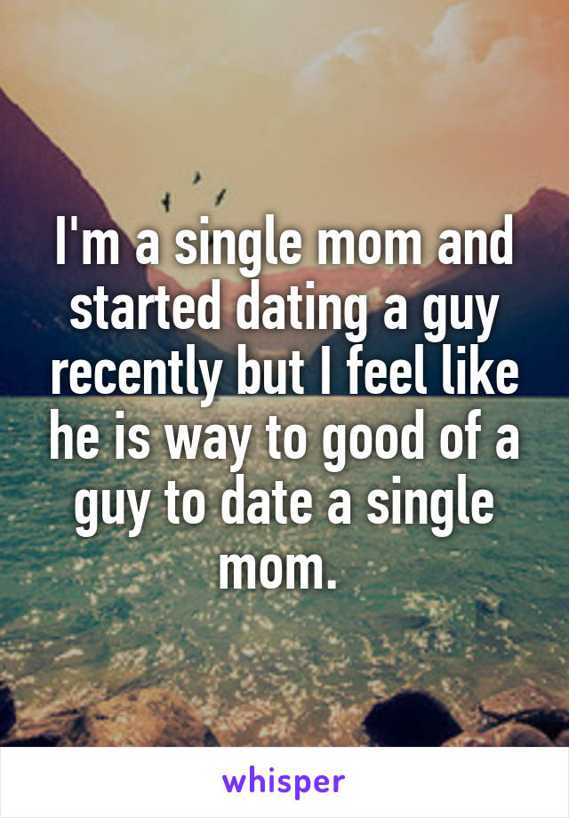 I'm a single mom and started dating a guy recently but I feel like he is way to good of a guy to date a single mom. 