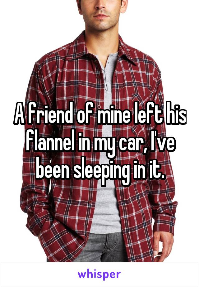A friend of mine left his flannel in my car, I've been sleeping in it.
