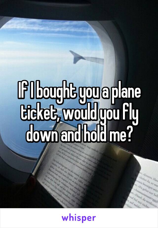 If I bought you a plane ticket, would you fly down and hold me?