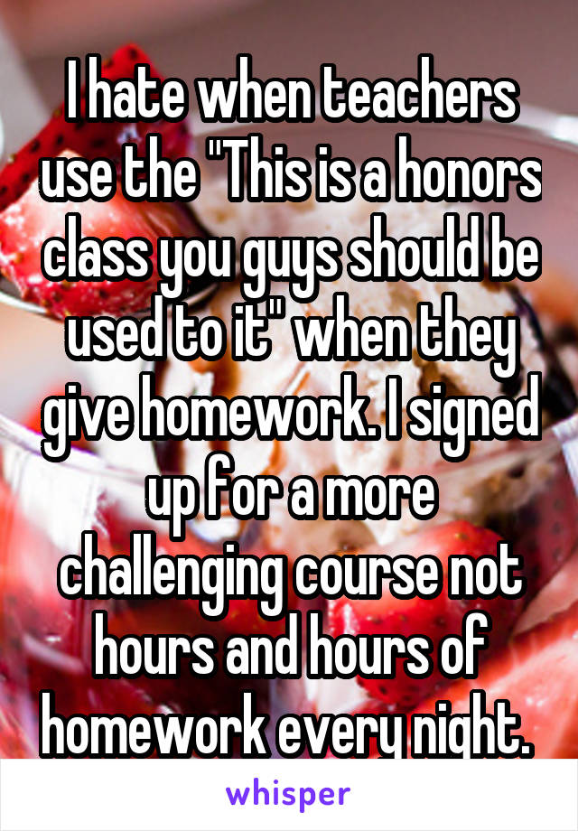 I hate when teachers use the "This is a honors class you guys should be used to it" when they give homework. I signed up for a more challenging course not hours and hours of homework every night. 