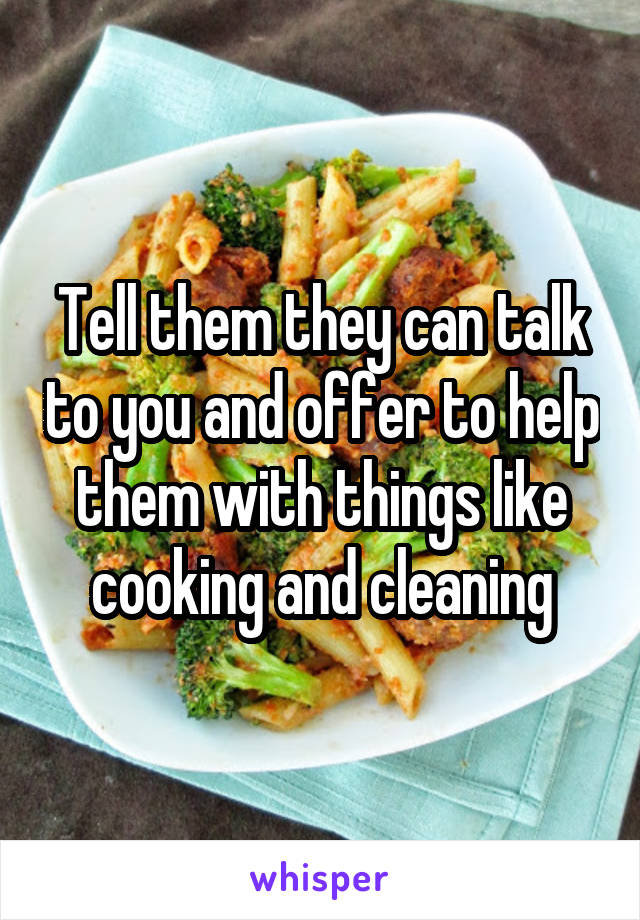 Tell them they can talk to you and offer to help them with things like cooking and cleaning